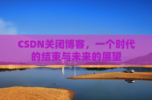 CSDN关闭博客，一个时代的结束与未来的展望
